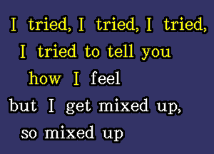 I tried,I tried,1 tried,
I tried to tell you
how I feel

but I get mixed up,

30 mixed up