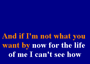 And if I'm not What you
want by now for the life
of me I can't see how