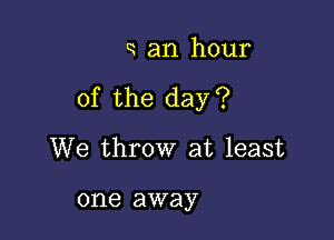 a an hour

of the day?

We throw at least

one away