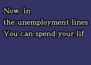 NOW in
the unemployment lines

You can spend your lif