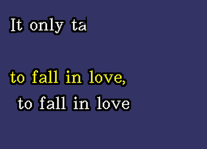 It only ta

to fall in love,

to fall in love