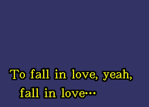 To fall in love, yeah,

fall in love.