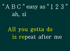 ((ABci36aSyaStt1233)
ah,si

All you gotta do
is repeat after me