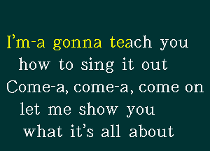 Fm-a gonna teach you
how to sing it out
Come-a, come-a, come on
let me show you
What ifs all about