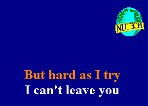 But hard as I try
I can't leave you