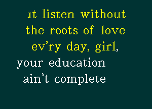 1t listen Without
the roots of love
exfry day, girl,

your education
aink complete