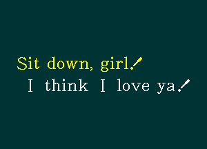 Sit down, girl!

I think I love ya!