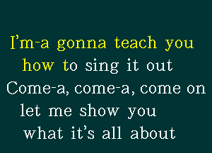 Fm-a gonna teach you
how to sing it out
Come-a, come-a, come on
let me show you
What ifs all about