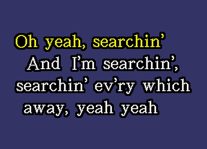 Oh yeah, searchin,
And Tm searchim
searchin, exfry Which

away, yeah yeah