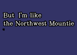 But Fm like
the Northwest Mountie