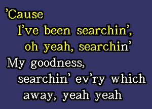 ,Cause
Fve been searchinZ
oh yeah, searchiw
My goodness,
searchid exfry which

away, yeah yeah I