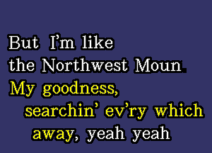 But Fm like
the Northwest Moun

My goodness,
searchiw eva Which
away, yeah yeah