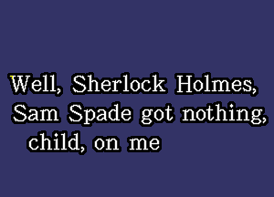 Well, Sherlock Holmes,

Sam Spade got nothing,
Child, on me