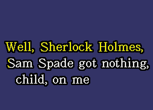 Well, Sherlock Holmes,

Sam Spade got nothing,
Child, on me