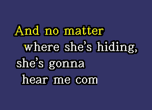 And no matter
where she,s hiding,

she s gonna
hear me com