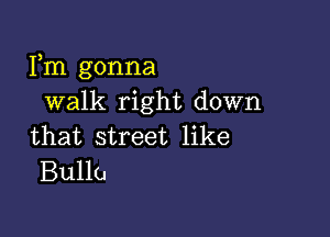 Fm gonna
walk right down

that street like
Bullu