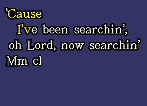 Cause
Yve been searchim
oh Lord, now searchid

Mm cl