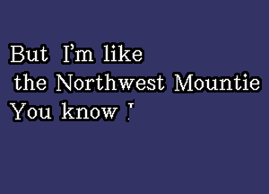 But Fm like
the Northwest Mountie

You know '