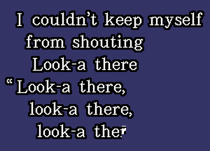 I couldnuc keep myself
from shouting
Look-a there

L00k-a there,
look-a there,
look-a the?