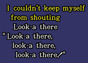 I couldnuc keep myself
from shouting
Look-a there

L00k-a there,
look-a there,
look-a theref,