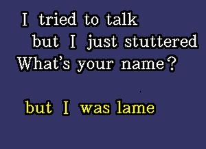 I tried to talk
but I just stuttered

Whafs your name?

but I was lame