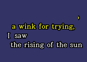 a wink for trying,

I saw
the rising of the sun