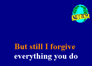 But still I forgive
everything you do