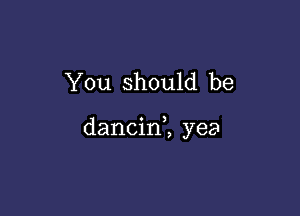 You should be

dancin2 yea