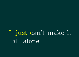 I just cam make it
all alone