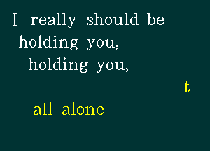 I really should be
holding you,
holding you,

all alone