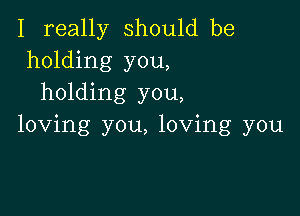 I really should be
holding you,
holding you,

loving you, loving you