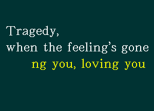 Tragedy,
When the feelings gone

ng you, loving you