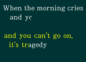 When the morning cries
and yo

and you cadt go on,
ifs tragedy