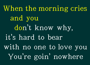 When the morning cries
and you
don,t know Why,
ifs hard to bear
With no one to love you
You,re goin, nowhere