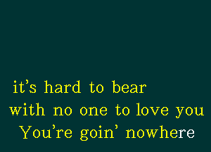 ifs hard to bear
With no one to love you
YouTe goin, nowhere