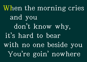 When the morning cries
and you
don,t know Why,
ifs hard to bear
With no one beside you
You,re goin, nowhere