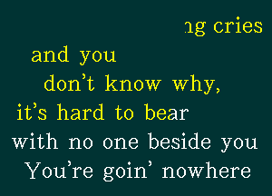 1g cries

and you
donot know Why,

ifs hard to bear
With no one beside you
Youore goin, nowhere