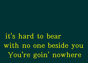 ifs hard to bear
With no one beside you
YouTe goin, nowhere