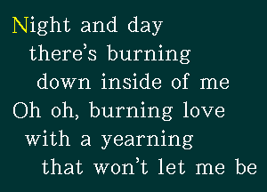 Night and day
therds burning
down inside of me
Oh oh, burning love
With a yearning
that won,t let me be