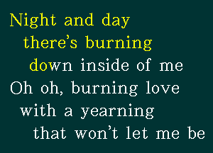 Night and day
therds burning
down inside of me
Oh oh, burning love
With a yearning
that won,t let me be