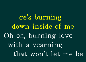 ards burning
down inside of me
Oh oh, burning love
With a yearning
that won,t let me be