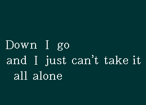 Down I go

and I just can,t take it
all alone