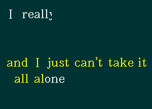 I really

and I just can,t take it
all alone