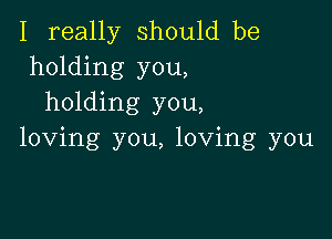 I really should be
holding you,
holding you,

loving you, loving you