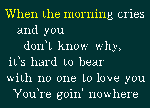 When the morning cries
and you
don,t know Why,
ifs hard to bear
With no one to love you
You,re goin, nowhere