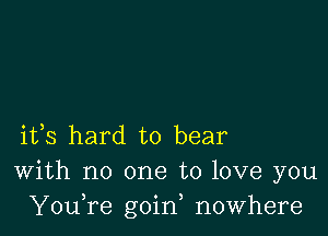 ifs hard to bear
With no one to love you
YouTe goin, nowhere