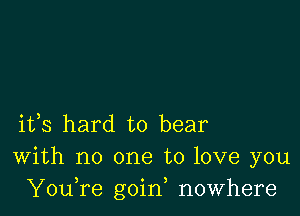 ifs hard to bear
With no one to love you
YouTe goin, nowhere