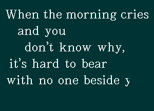 When the morning cries
and you
don,t know Why,
ifs hard to bear

With no one beside y