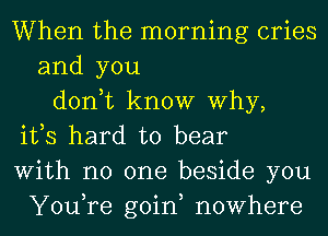 When the morning cries
and you
don,t know Why,
ifs hard to bear
With no one beside you
You,re goin, nowhere