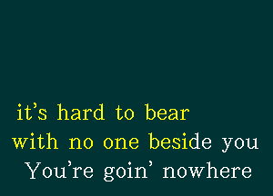 ifs hard to bear
With no one beside you
YouTe goin, nowhere